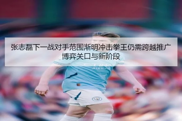 张志磊下一战对手范围渐明冲击拳王仍需跨越推广博弈关口与新阶段